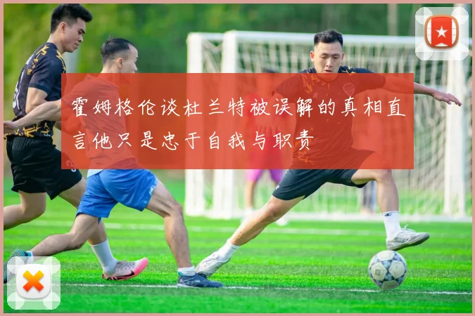 霍姆格伦谈杜兰特被误解的真相直言他只是忠于自我与职责
