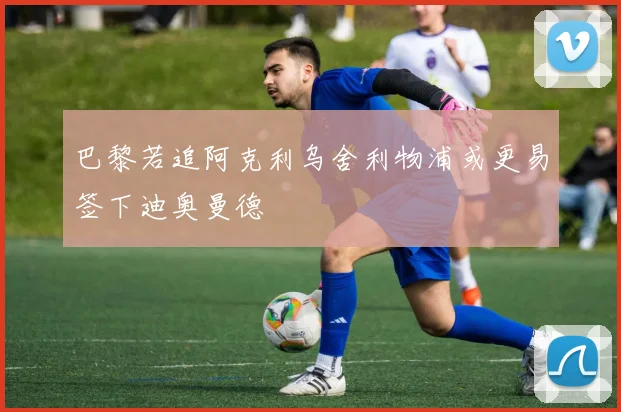 巴黎若追阿克利乌舍利物浦或更易签下迪奥曼德