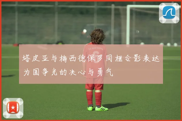 塔皮亚与梅西德保罗同框合影表达为国争光的决心与勇气