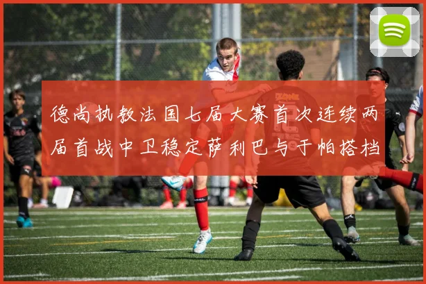 德尚执教法国七届大赛首次连续两届首战中卫稳定萨利巴与于帕搭档