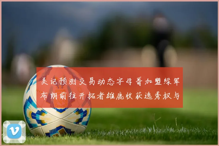 美记预测交易动态字母哥加盟绿军布朗前往开拓者雄鹿收获选秀权与年轻球员