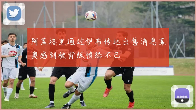 阿莱格里通过伊布传达出售消息莱奥感到被背叛愤怒不已