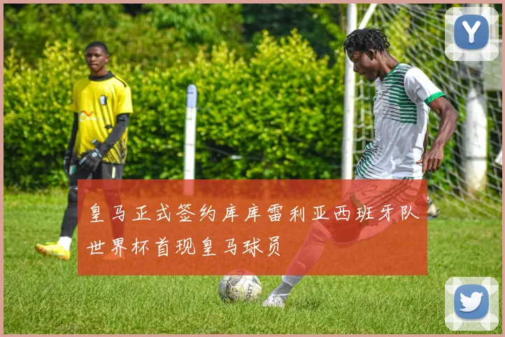 皇马正式签约库库雷利亚西班牙队世界杯首现皇马球员