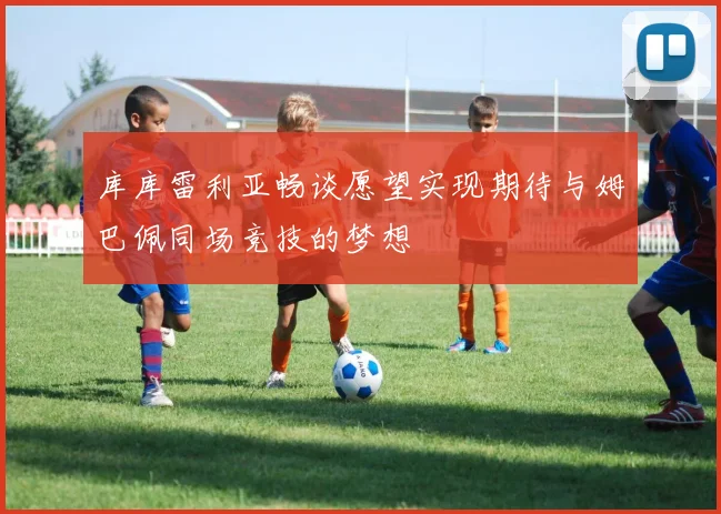 库库雷利亚畅谈愿望实现期待与姆巴佩同场竞技的梦想