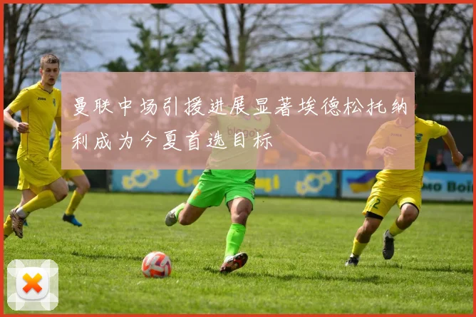 曼联中场引援进展显著埃德松托纳利成为今夏首选目标