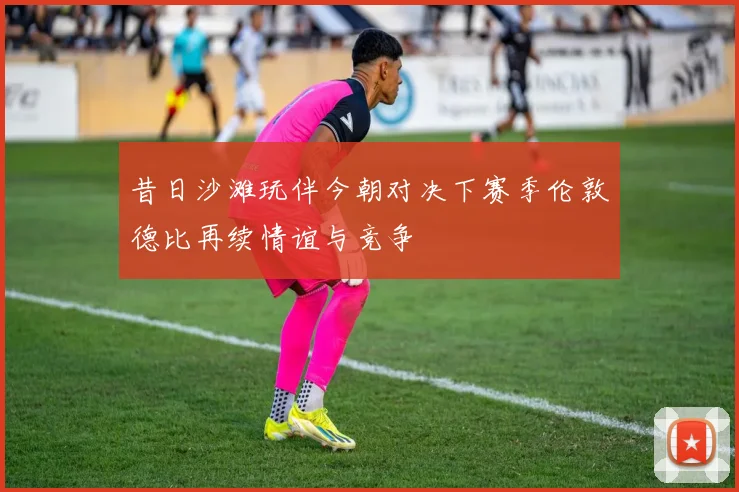 昔日沙滩玩伴今朝对决下赛季伦敦德比再续情谊与竞争