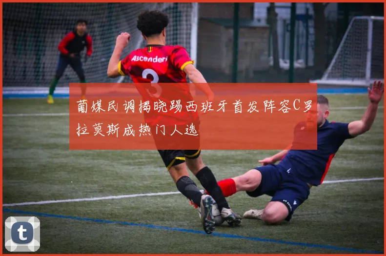 葡媒民调揭晓踢西班牙首发阵容C罗拉莫斯成热门人选